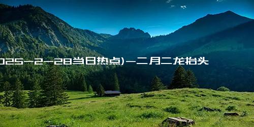 (2025-2-28当日热点)-二月二龙抬头古时指的是什么 关于二月二龙抬头的民间故事